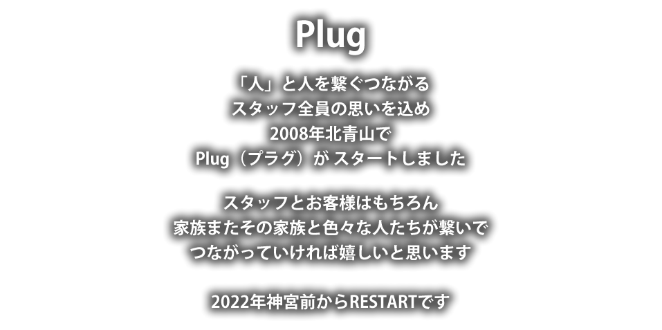 Plug
「人」と人を繋ぐつながる
スタッフ全員の思いを込め
2008年北青山で
Plug（プラグ）が スタートしました。
スタッフとお客様はもちろん
家族またその家族と色々な人たちが繋いで
つながっていければ嬉しいと思います。
2022年神宮前からRESTARTです