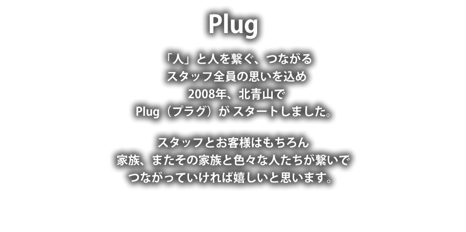 Plug
「人」と人を繋ぐつながる
スタッフ全員の思いを込め
2008年北青山で
Plug（プラグ）が スタートしました。
スタッフとお客様はもちろん
家族またその家族と色々な人たちが繋いで
つながっていければ嬉しいと思います。