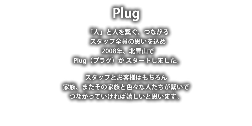 Plug
「人」と人を繋ぐつながる
スタッフ全員の思いを込め
2008年北青山で
Plug(プラグ)が スタートしました。
スタッフとお客様はもちろん
家族またその家族と色々な人たちが繋いで
つながっていければ嬉しいと思います。